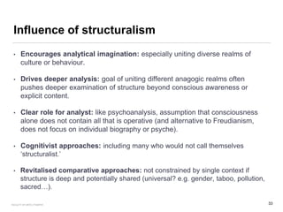 Influence of structuralism
• Encourages analytical imagination: especially uniting diverse realms of
culture or behaviour.
• Drives deeper analysis: goal of uniting different anagogic realms often
pushes deeper examination of structure beyond conscious awareness or
explicit content.
• Clear role for analyst: like psychoanalysis, assumption that consciousness
alone does not contain all that is operative (and alternative to Freudianism,
does not focus on individual biography or psyche).
• Cognitivist approaches: including many who would not call themselves
‘structuralist.’
• Revitalised comparative approaches: not constrained by single context if
structure is deep and potentially shared (universal? e.g. gender, taboo, pollution,
sacred…).
33FACULTY OF ARTS | FOAR701
 