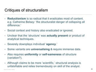 Critiques of structuralism
• Reductionism is so radical that it eradicates most of content.
e.g. Catherine Belsey: ‘the structuralist danger of collapsing all
difference.’
• Social context and history also eradicated or ignored.
• Unclear that the ‘structure’ was actually present or product of
analytical techniques.
• Severely downplays individual ‘agency.’
• Some variants are universalising & require immense data.
• Also requires uniformity or self-sameness of structure
(variation?).
• Although claims to be more ‘scientific,’ structural analysis is
unfalsifiable and relies tremendously on skill of the analyst.
FACULTY OF ARTS | FOAR701 34
 