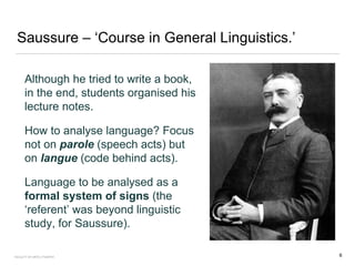 Saussure – ‘Course in General Linguistics.’
Although he tried to write a book,
in the end, students organised his
lecture notes.
How to analyse language? Focus
not on parole (speech acts) but
on langue (code behind acts).
Language to be analysed as a
formal system of signs (the
‘referent’ was beyond linguistic
study, for Saussure).
FACULTY OF ARTS | FOAR701 6
 