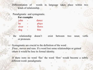 - Differentiation of words in language takes place within two
kinds of relationship.
- Paradigmatic and syntagmatic.
For examples
john - dance
he - plays
river - flows
dog - bite
- the relationship doesn’t exist between two noun verbs
or pronouns
- Syntagmatic are crucial to the definition of the word .
- Flees , moves and runs. If a word lost some relationships or gained
others it would be lose its formal identity.
- If there were no word ‘flee’ the word ‘flow’ would become a subtly
different word- paradigmatic
 