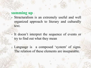 summing up :
- Structuralism is an extremely useful and well
organized approach to literary and culturally
text.
- It doesn’t interpret the sequence of events or
try to find out what they mean
- Language is a composed ‘system’ of signs.
The relation of these elements are inseparable.
 