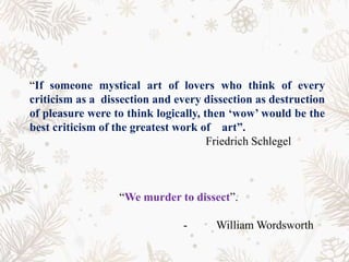 “If someone mystical art of lovers who think of every
criticism as a dissection and every dissection as destruction
of pleasure were to think logically, then ‘wow’ would be the
best criticism of the greatest work of art”.
Friedrich Schlegel
“We murder to dissect”.
- William Wordsworth
 