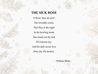 THE SICK ROSE
O Rose, thou art sick!
The invisible worm,
That flies in the night
In the howling storm
Has found out thy bed
Of crimson joy;
And his dark secret love
Does thy life destroy.
- William Blake
 
