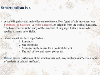 Structuralism is :-
- A socio linguistic and an intellectual movement. Key figure of this movement was
Ferdinand de Saussure ( A Swiss Linguist). Its origin is from the work of Saussure.
The basic concern is the study of the structure of language. Later it came to be
applied to many other fields.
- sometimes it has been regarded as,
1. Romantic
2. Neo-positivist
3. A sinister euphemism ( for a political device)
4. The tool of new and secret power etc.
- Roland Barths (in)famous of the structuralists said, structuralism as a “ certain mode
of analysis of cultural artifacts”.
 