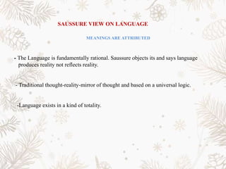 SAUSSURE VIEW ON LANGUAGE
MEANINGS ARE ATTRIBUTED
- The Language is fundamentally rational. Saussure objects its and says language
produces reality not reflects reality.
- Traditional thought-reality-mirror of thought and based on a universal logic.
-Language exists in a kind of totality.
 