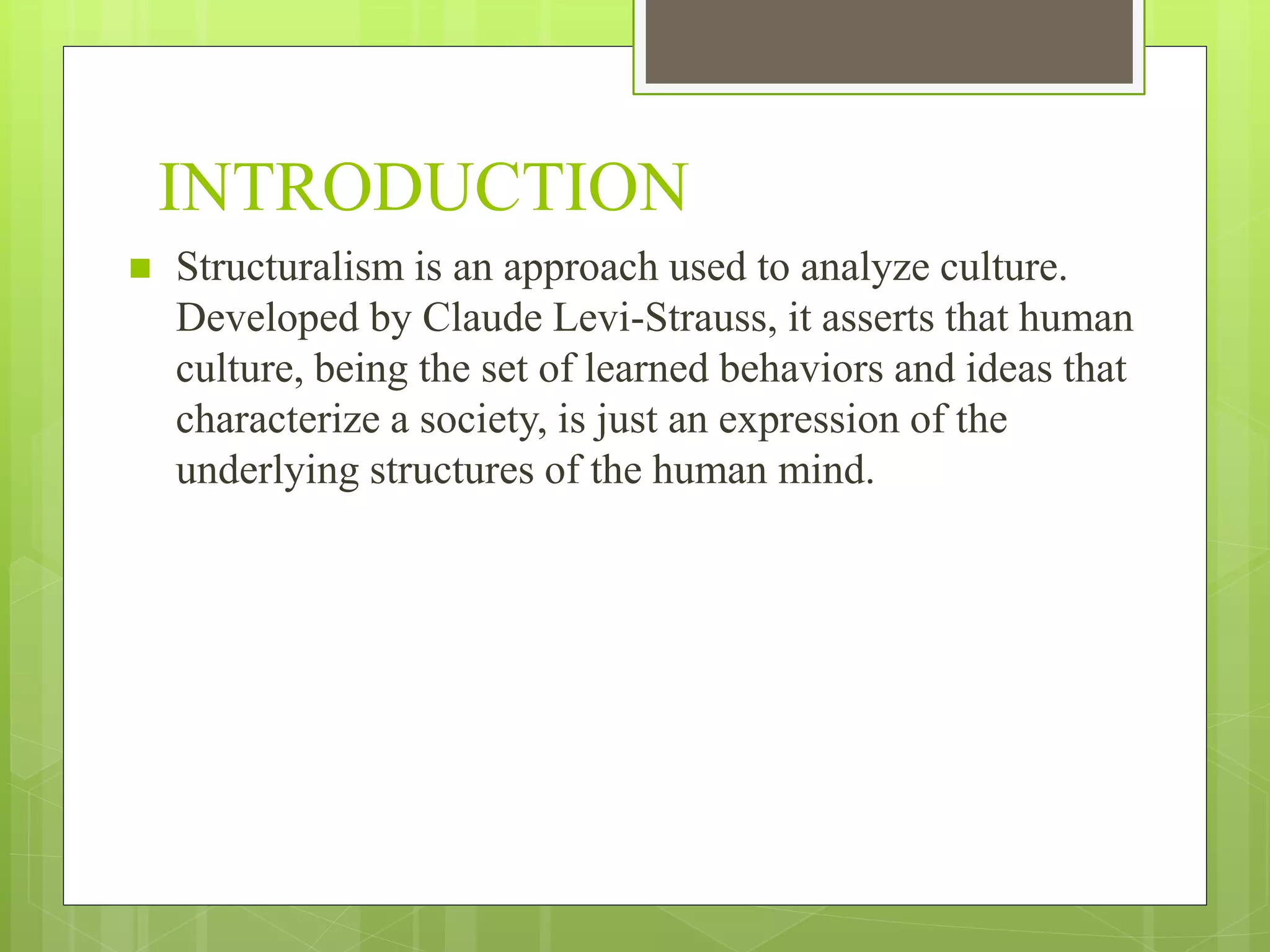 INTRODUCTION
 Structuralism is an approach used to analyze culture.
Developed by Claude Levi-Strauss, it asserts that human
culture, being the set of learned behaviors and ideas that
characterize a society, is just an expression of the
underlying structures of the human mind.
 