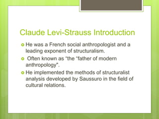 Claude Levi-Strauss Introduction
 He was a French social anthropologist and a
leading exponent of structuralism.
 Often known as “the “father of modern
anthropology".
 He implemented the methods of structuralist
analysis developed by Saussuro in the field of
cultural relations.
 