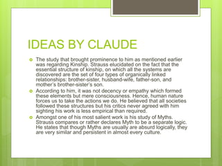 IDEAS BY CLAUDE
 The study that brought prominence to him as mentioned earlier
was regarding Kinship. Strauss elucidated on the fact that the
essential structure of kinship, on which all the systems are
discovered are the set of four types of organically linked
relationships: brother-sister, husband-wife, father-son, and
mother’s brother-sister’s son.
 According to him, it was not decency or empathy which formed
these elements but mere consciousness. Hence, human nature
forces us to take the actions we do. He believed that all societies
followed these structures but his critics never agreed with him
sighting his work is less empirical than required.
 Amongst one of his most salient work is his study of Myths.
Strauss compares or rather declares Myth to be a separate logic.
He states that though Myths are usually are absurd logically, they
are very similar and persistent in almost every culture.
 