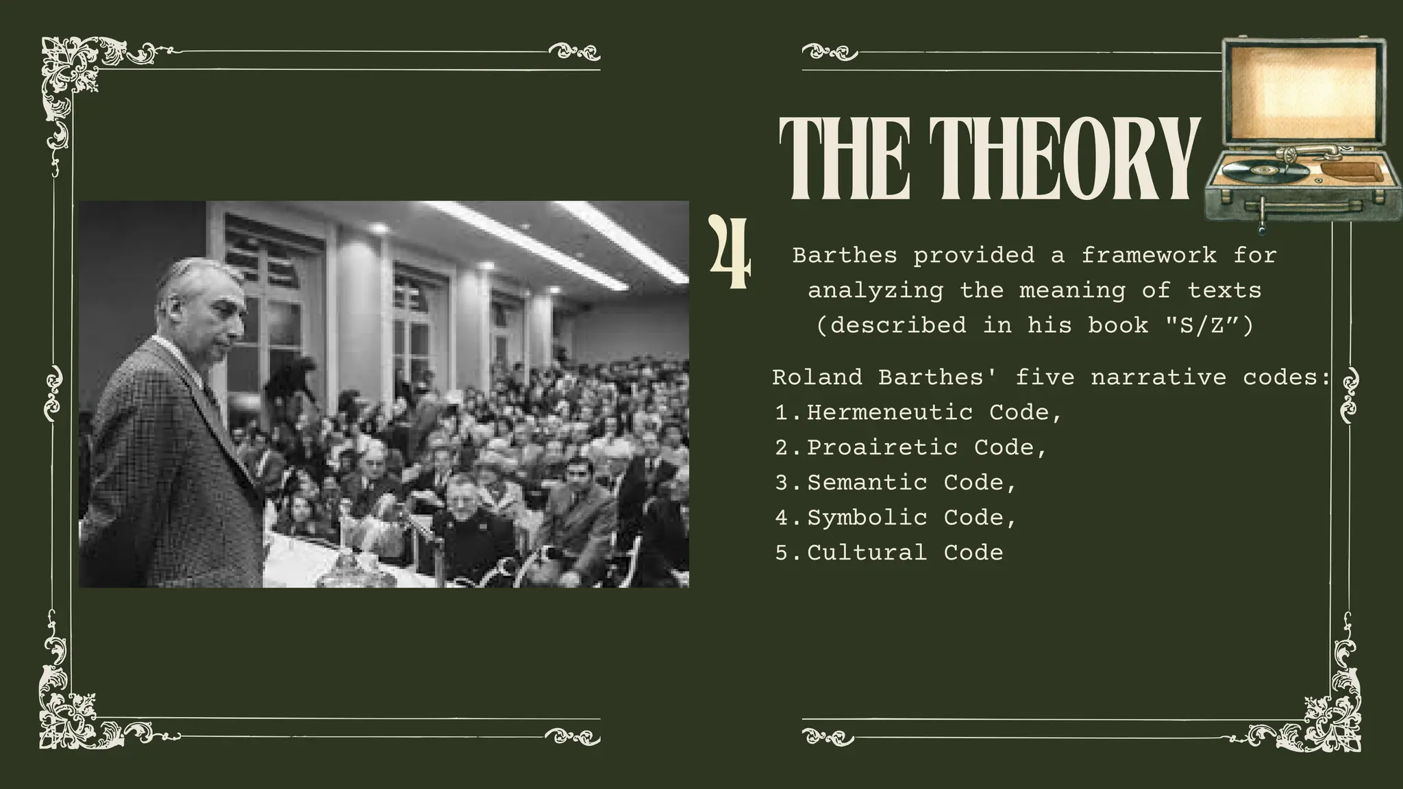 Barthes provided a framework for
analyzing the meaning of texts
(described in his book "S/Z”)
THETHEORY
Roland Barthes' five narrative codes:
Hermeneutic Code,
1.
Proairetic Code,
2.
Semantic Code,
3.
Symbolic Code,
4.
Cultural Code
5.
4
 
