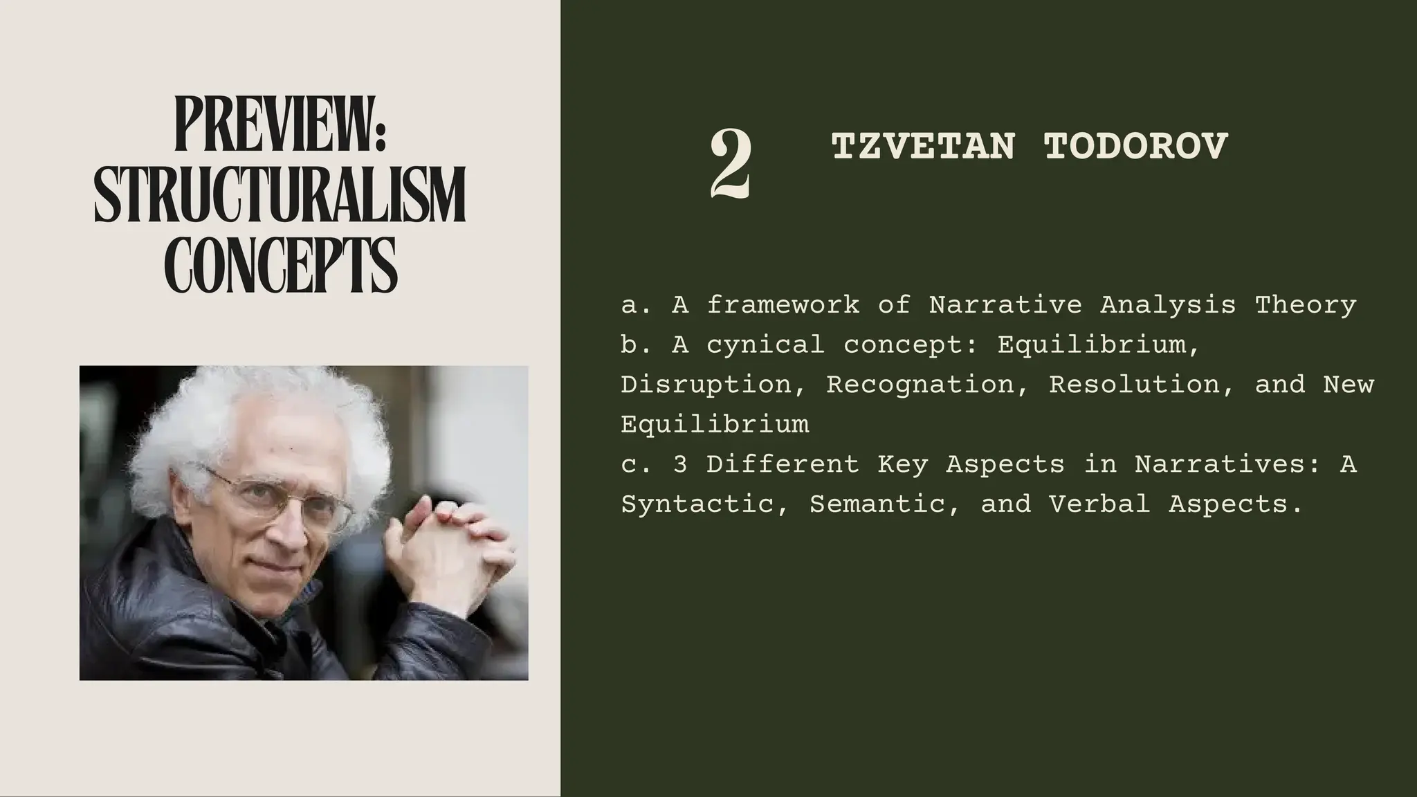 PREVIEW:
STRUCTURALISM
CONCEPTS
2 TZVETAN TODOROV
a. A framework of Narrative Analysis Theory
b. A cynical concept: Equilibrium,
Disruption, Recognation, Resolution, and New
Equilibrium
c. 3 Different Key Aspects in Narratives: A
Syntactic, Semantic, and Verbal Aspects.
 