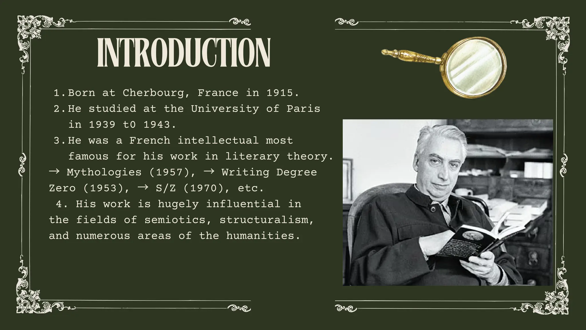 INTRODUCTION
Born at Cherbourg, France in 1915.
1.
He studied at the University of Paris
in 1939 t0 1943.
2.
He was a French intellectual most
famous for his work in literary theory.
3.
→ Mythologies (1957), → Writing Degree
Zero (1953), → S/Z (1970), etc.
4. His work is hugely influential in
the fields of semiotics, structuralism,
and numerous areas of the humanities.
 