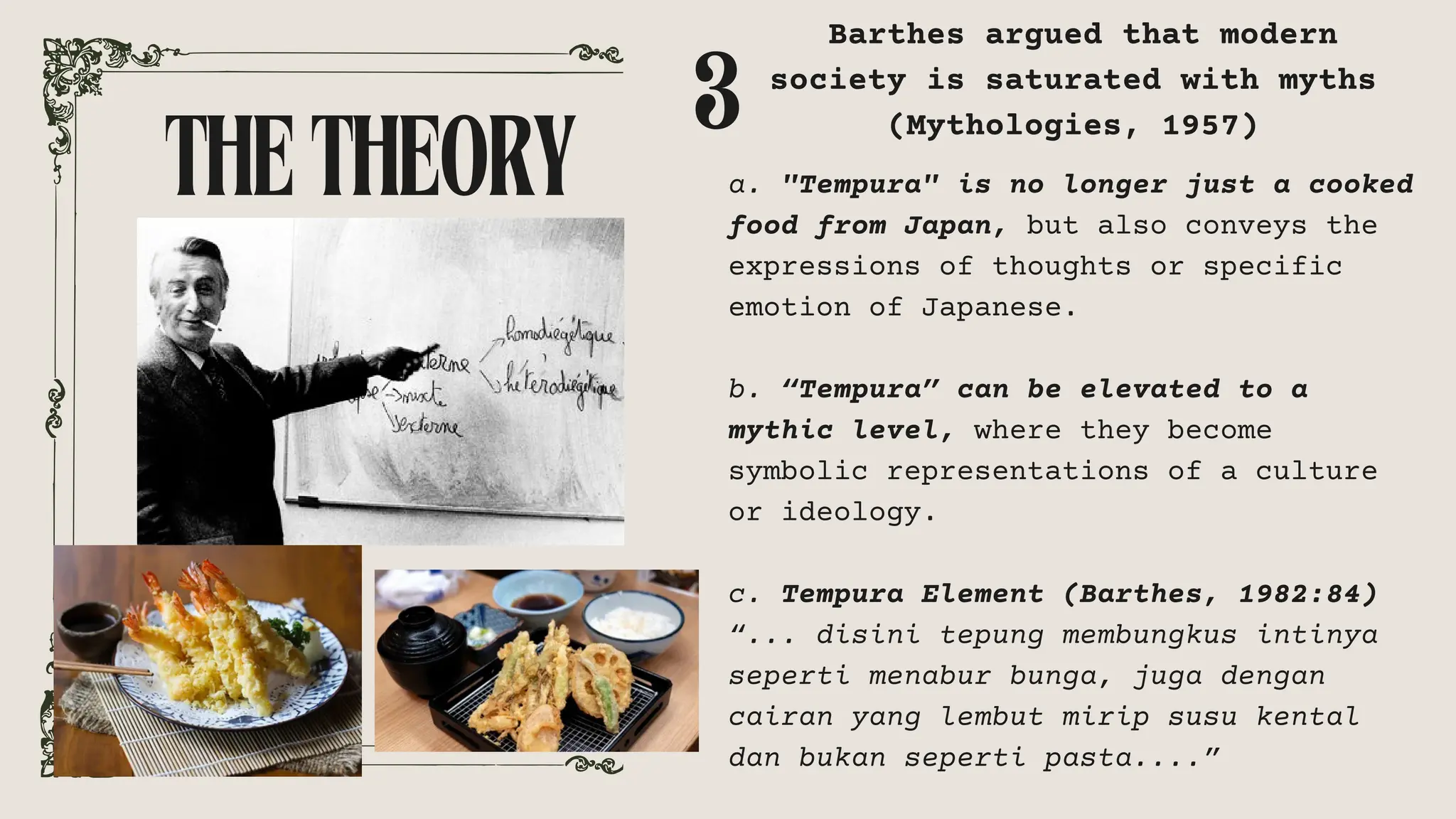 THETHEORY a. "Tempura" is no longer just a cooked
food from Japan, but also conveys the
expressions of thoughts or specific
emotion of Japanese.
b. “Tempura” can be elevated to a
mythic level, where they become
symbolic representations of a culture
or ideology.
c. Tempura Element (Barthes, 1982:84)
“... disini tepung membungkus intinya
seperti menabur bunga, juga dengan
cairan yang lembut mirip susu kental
dan bukan seperti pasta....”
3
Barthes argued that modern
society is saturated with myths
(Mythologies, 1957)
 