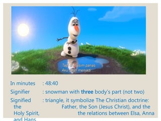 In minutes : 48:40
Signifier : snowman with three body’s part (not two)
Signified : triangle, it symbolize The Christian doctrine:
the Father, the Son (Jesus Christ), and the
Holy Spirit, the relations between Elsa, Anna
 