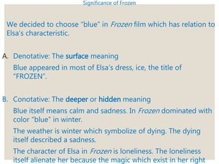 Significance of Frozen
We decided to choose “blue” in Frozen film which has relation to
Elsa’s characteristic.
A. Denotative: The surface meaning
Blue appeared in most of Elsa’s dress, ice, the title of
“FROZEN”.
B. Conotative: The deeper or hidden meaning
Blue itself means calm and sadness. In Frozen dominated with
color “blue” in winter.
The weather is winter which symbolize of dying. The dying
itself described a sadness.
The character of Elsa in Frozen is loneliness. The loneliness
itself alienate her because the magic which exist in her right
 