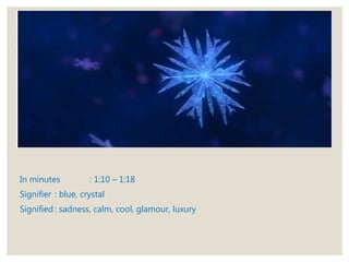 In minutes : 1:10 – 1:18
Signifier : blue, crystal
Signified : sadness, calm, cool, glamour, luxury
 