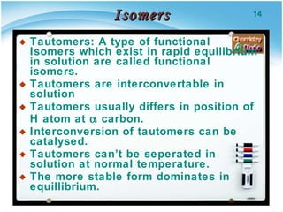 Isomers Tautomers: A type of functional Isomers which exist in rapid equilibrium in solution are called functional isomers. Tautomers are interconvertable in solution Tautomers usually differs in position of H atom at    carbon. Interconversion of tautomers can be catalysed. Tautomers can’t be seperated in solution at normal temperature. The more stable form dominates in equillibrium. 