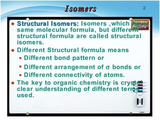 Isomers Structural Isomers:  Isomers ,which have same molecular formula, but different  structural formula are called structural isomers. Different Structural formula means  Different bond pattern or  Different arrangement of    bonds or  Different connectivity of atoms. The key to organic chemistry is crystal clear understanding of different terms used. 