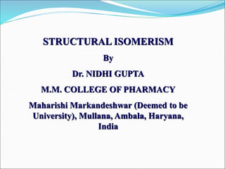 STRUCTURAL ISOMERISM
By
Dr. NIDHI GUPTA
M.M. COLLEGE OF PHARMACY
Maharishi Markandeshwar (Deemed to be
University), Mullana, Ambala, Haryana,
India
 