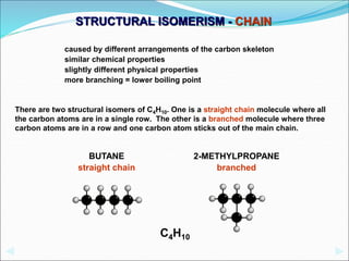 caused by different arrangements of the carbon skeleton
similar chemical properties
slightly different physical properties
more branching = lower boiling point
There are two structural isomers of C4H10. One is a straight chain molecule where all
the carbon atoms are in a single row. The other is a branched molecule where three
carbon atoms are in a row and one carbon atom sticks out of the main chain.
BUTANE
straight chain
2-METHYLPROPANE
branched
C4H10
STRUCTURAL ISOMERISM - CHAIN
 