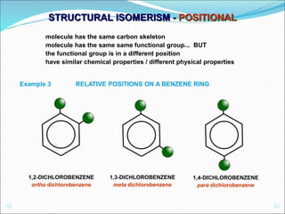 STRUCTURAL ISOMERISM - POSITIONAL
1,3-DICHLOROBENZENE
meta dichlorobenzene
1,2-DICHLOROBENZENE
ortho dichlorobenzene
1,4-DICHLOROBENZENE
para dichlorobenzene
RELATIVE POSITIONS ON A BENZENE RING
Example 3
molecule has the same carbon skeleton
molecule has the same same functional group... BUT
the functional group is in a different position
have similar chemical properties / different physical properties
 