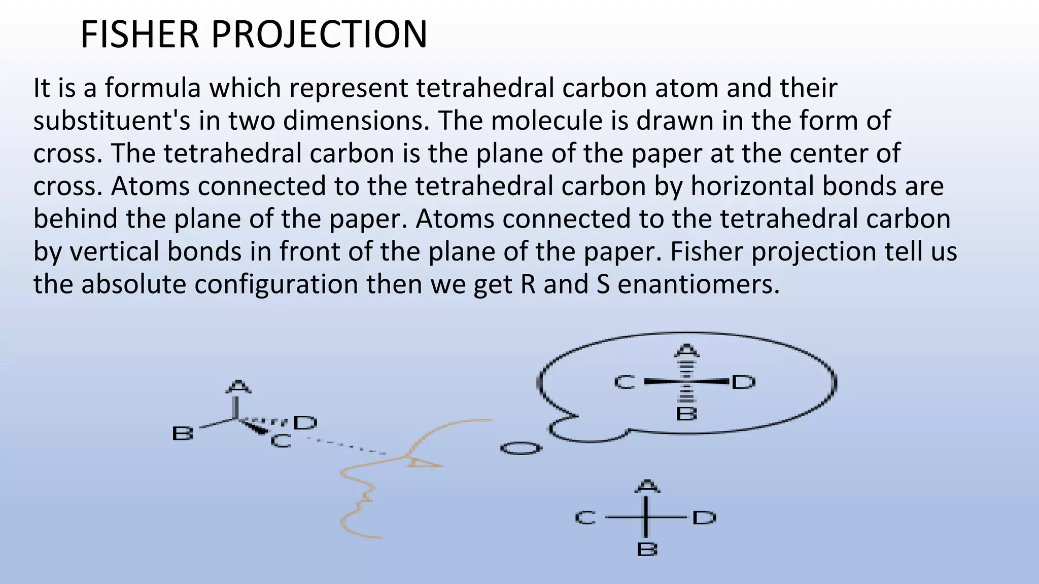 FISHER PROJECTION
It is a formula which represent tetrahedral carbon atom and their
substituent's in two dimensions. The molecule is drawn in the form of
cross. The tetrahedral carbon is the plane of the paper at the center of
cross. Atoms connected to the tetrahedral carbon by horizontal bonds are
behind the plane of the paper. Atoms connected to the tetrahedral carbon
by vertical bonds in front of the plane of the paper. Fisher projection tell us
the absolute configuration then we get R and S enantiomers.
 