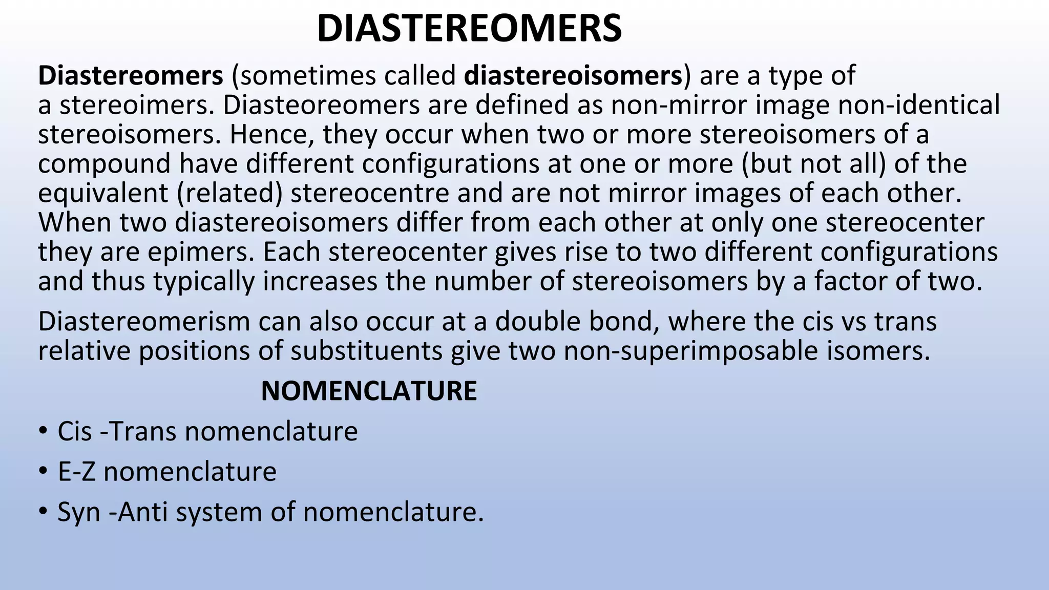 DIASTEREOMERS
Diastereomers (sometimes called diastereoisomers) are a type of
a stereoimers. Diasteoreomers are defined as non-mirror image non-identical
stereoisomers. Hence, they occur when two or more stereoisomers of a
compound have different configurations at one or more (but not all) of the
equivalent (related) stereocentre and are not mirror images of each other.
When two diastereoisomers differ from each other at only one stereocenter
they are epimers. Each stereocenter gives rise to two different configurations
and thus typically increases the number of stereoisomers by a factor of two.
Diastereomerism can also occur at a double bond, where the cis vs trans
relative positions of substituents give two non-superimposable isomers.
NOMENCLATURE
• Cis -Trans nomenclature
• E-Z nomenclature
• Syn -Anti system of nomenclature.
 
