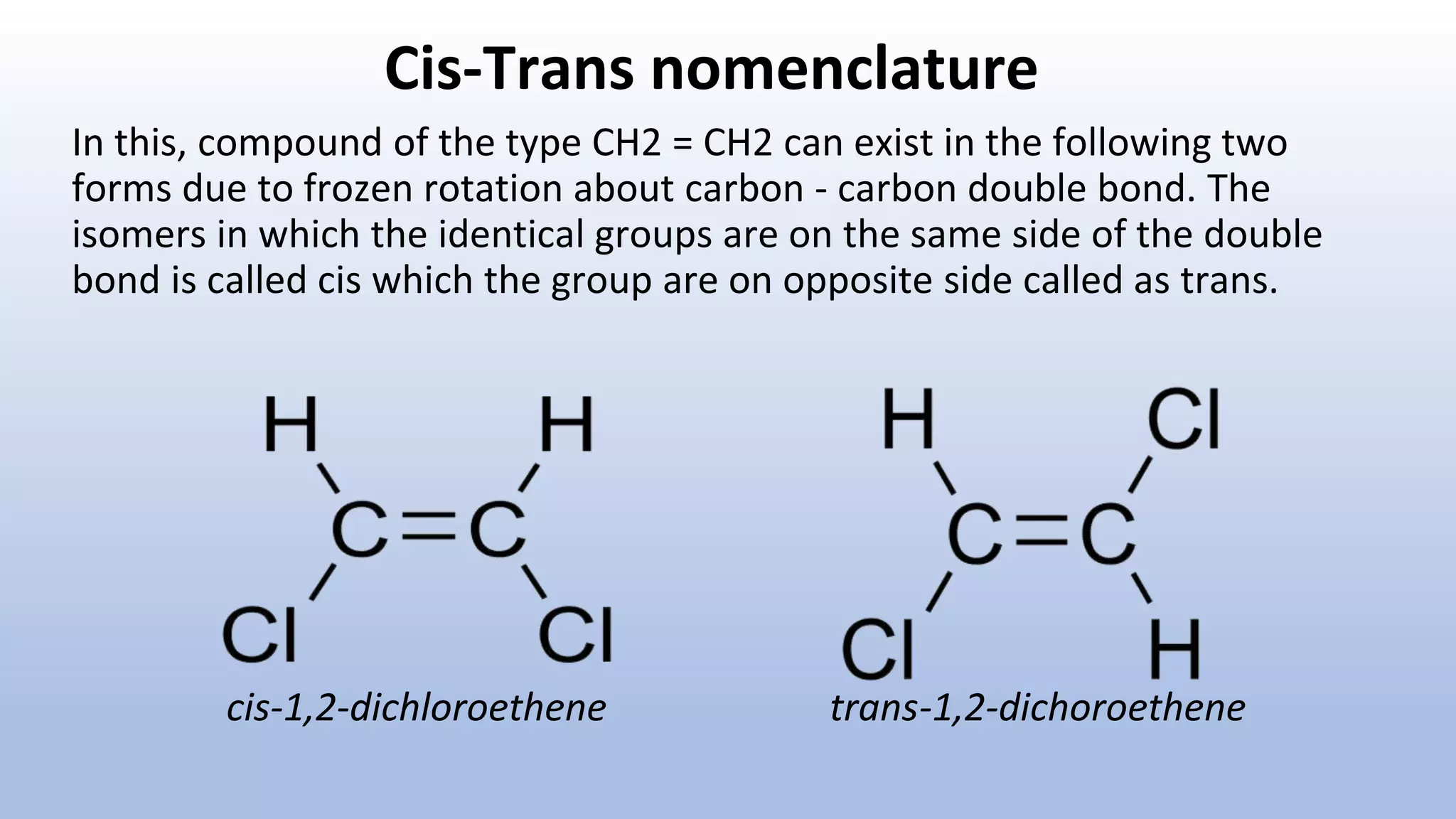 Cis-Trans nomenclature
In this, compound of the type CH2 = CH2 can exist in the following two
forms due to frozen rotation about carbon - carbon double bond. The
isomers in which the identical groups are on the same side of the double
bond is called cis which the group are on opposite side called as trans.
cis-1,2-dichloroethene trans-1,2-dichoroethene
 