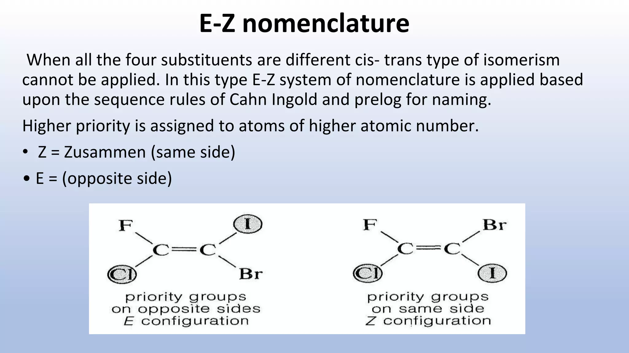 E-Z nomenclature
When all the four substituents are different cis- trans type of isomerism
cannot be applied. In this type E-Z system of nomenclature is applied based
upon the sequence rules of Cahn Ingold and prelog for naming.
Higher priority is assigned to atoms of higher atomic number.
• Z = Zusammen (same side)
• E = (opposite side)
 