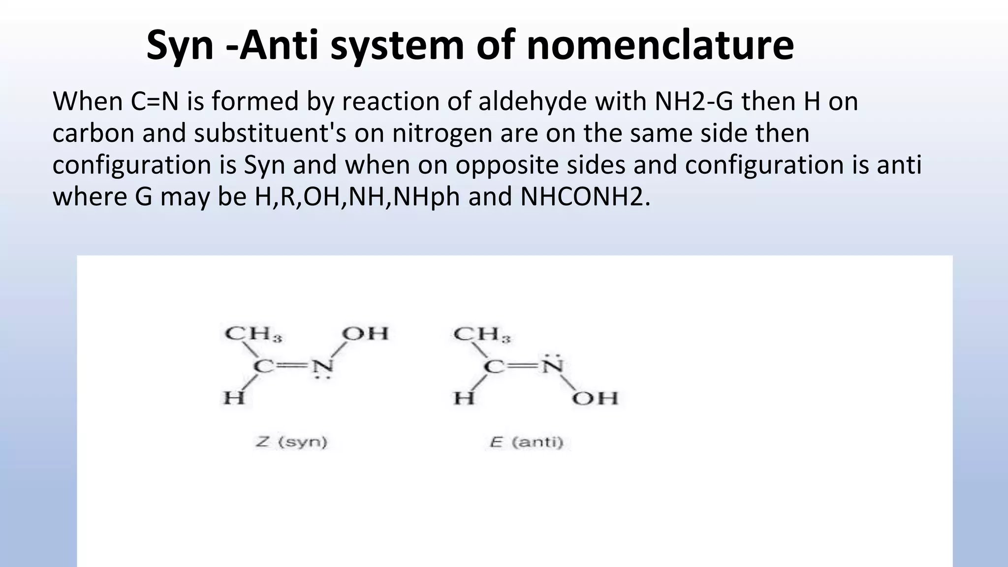 Syn -Anti system of nomenclature
When C=N is formed by reaction of aldehyde with NH2-G then H on
carbon and substituent's on nitrogen are on the same side then
configuration is Syn and when on opposite sides and configuration is anti
where G may be H,R,OH,NH,NHph and NHCONH2.
 