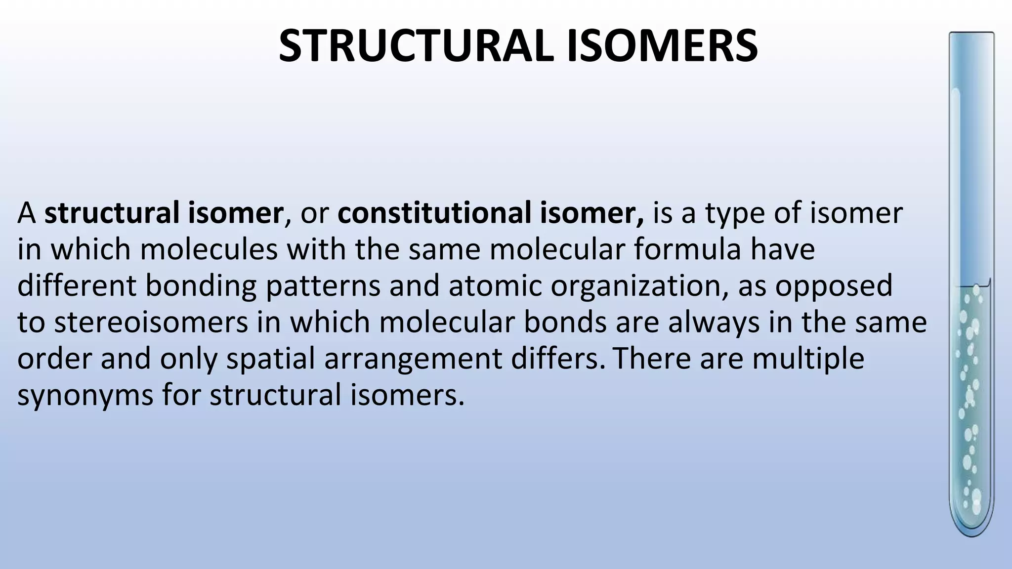 STRUCTURAL ISOMERS
A structural isomer, or constitutional isomer, is a type of isomer
in which molecules with the same molecular formula have
different bonding patterns and atomic organization, as opposed
to stereoisomers in which molecular bonds are always in the same
order and only spatial arrangement differs. There are multiple
synonyms for structural isomers.
 