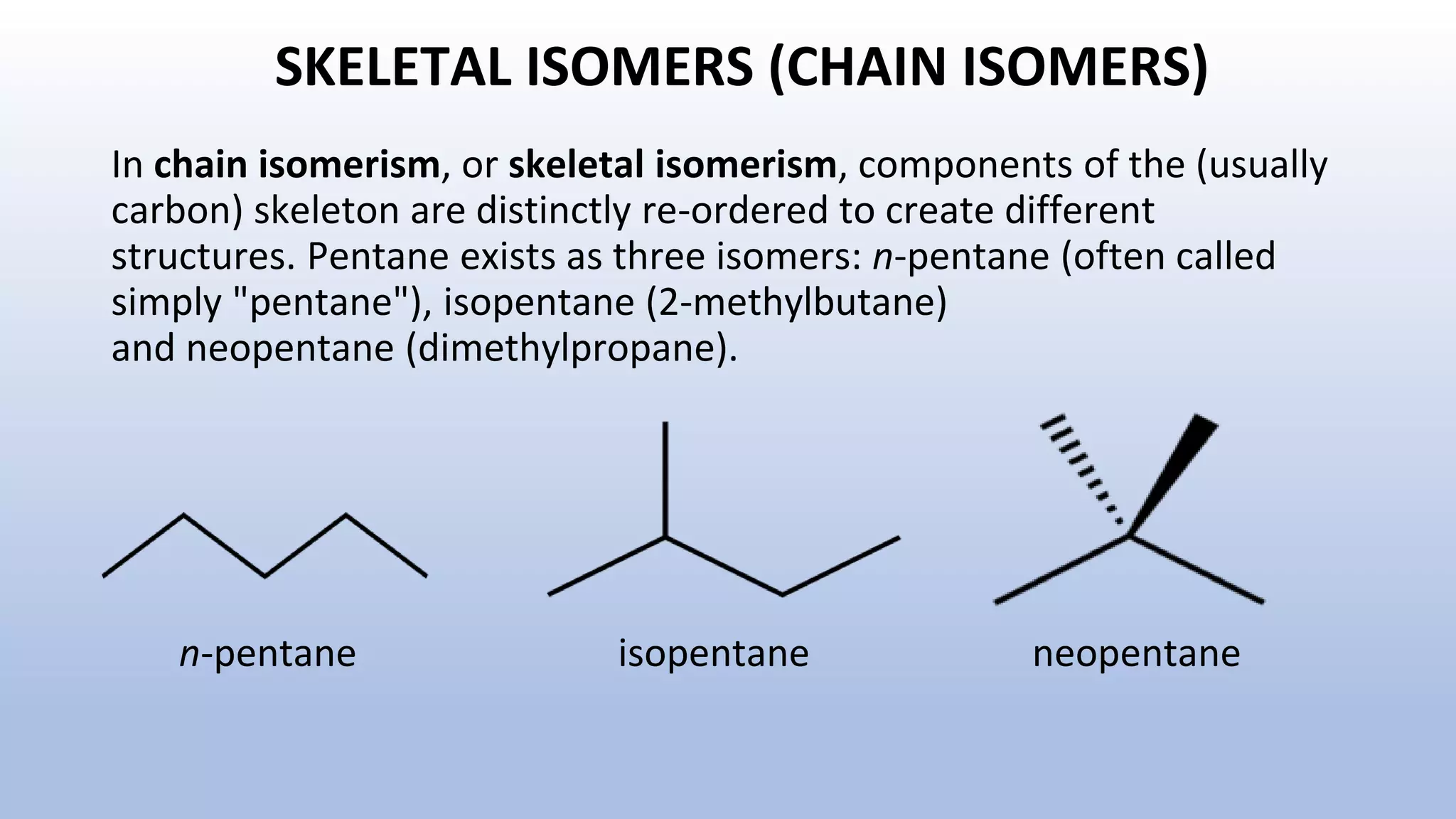 SKELETAL ISOMERS (CHAIN ISOMERS)
In chain isomerism, or skeletal isomerism, components of the (usually
carbon) skeleton are distinctly re-ordered to create different
structures. Pentane exists as three isomers: n-pentane (often called
simply "pentane"), isopentane (2-methylbutane)
and neopentane (dimethylpropane).
n-pentane isopentane neopentane
 