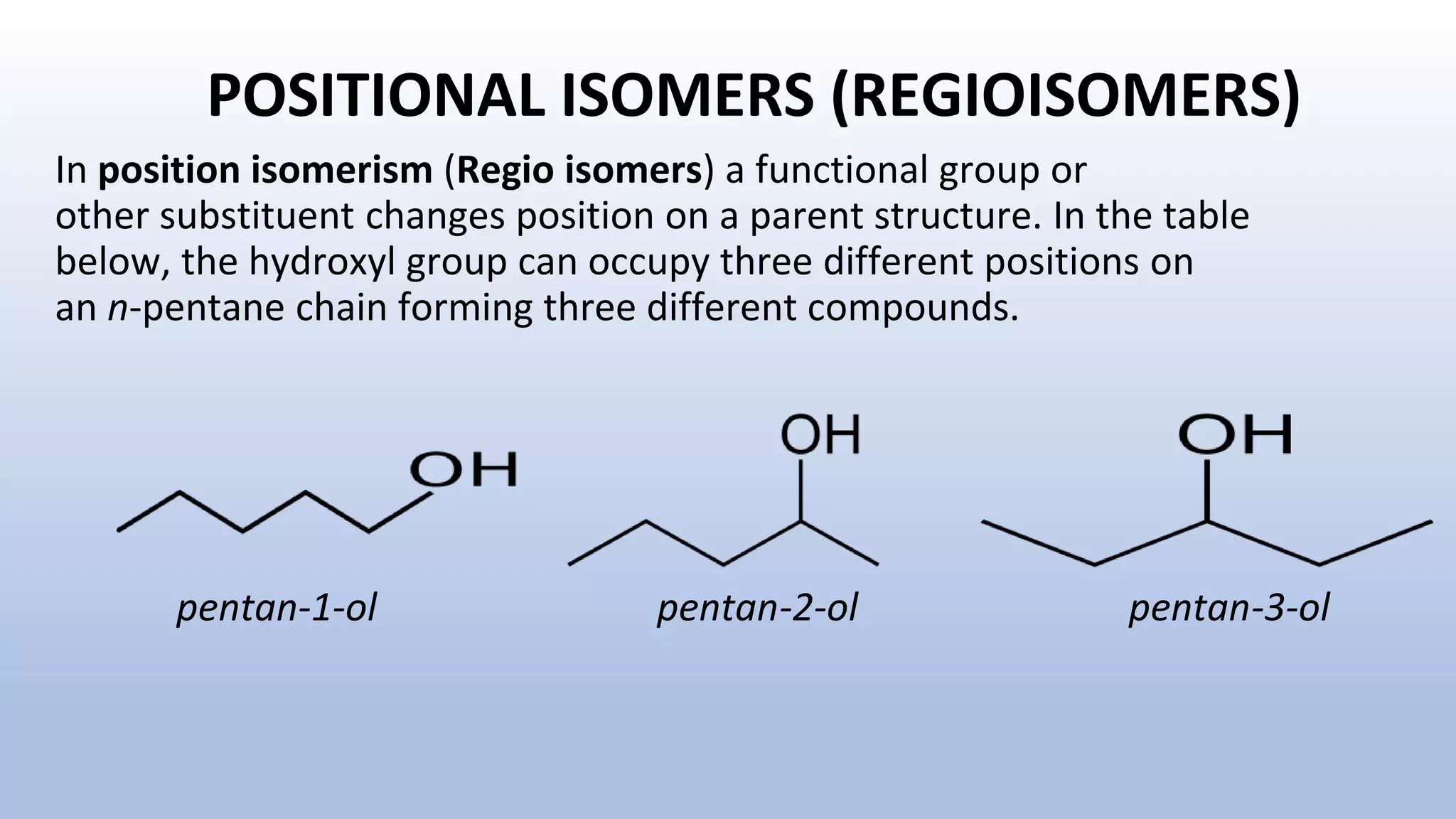 POSITIONAL ISOMERS (REGIOISOMERS)
pentan-1-ol pentan-2-ol pentan-3-ol
In position isomerism (Regio isomers) a functional group or
other substituent changes position on a parent structure. In the table
below, the hydroxyl group can occupy three different positions on
an n-pentane chain forming three different compounds.
 
