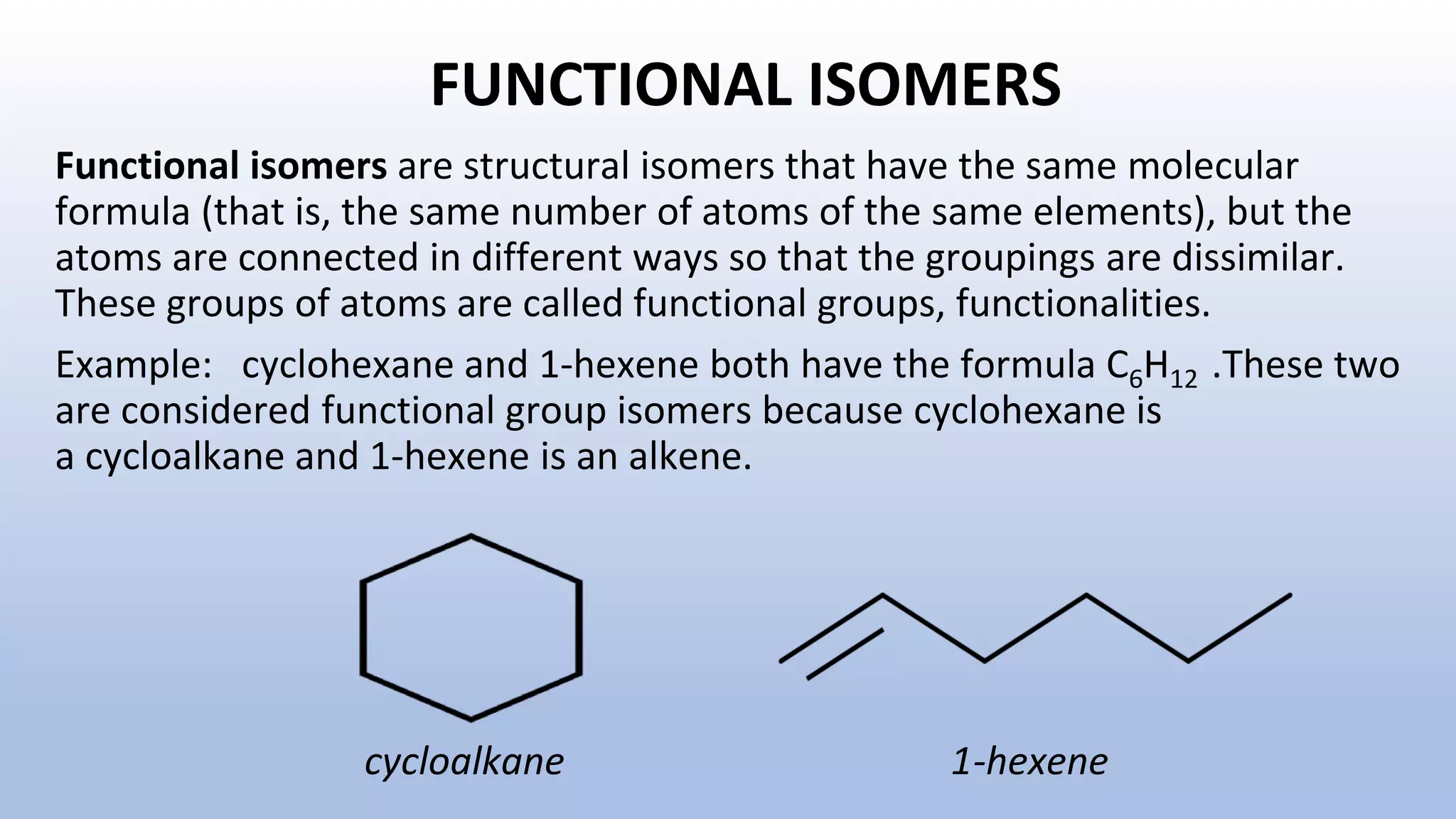 FUNCTIONAL ISOMERS
Functional isomers are structural isomers that have the same molecular
formula (that is, the same number of atoms of the same elements), but the
atoms are connected in different ways so that the groupings are dissimilar.
These groups of atoms are called functional groups, functionalities.
Example: cyclohexane and 1-hexene both have the formula C6H12 .These two
are considered functional group isomers because cyclohexane is
a cycloalkane and 1-hexene is an alkene.
cycloalkane 1-hexene
 