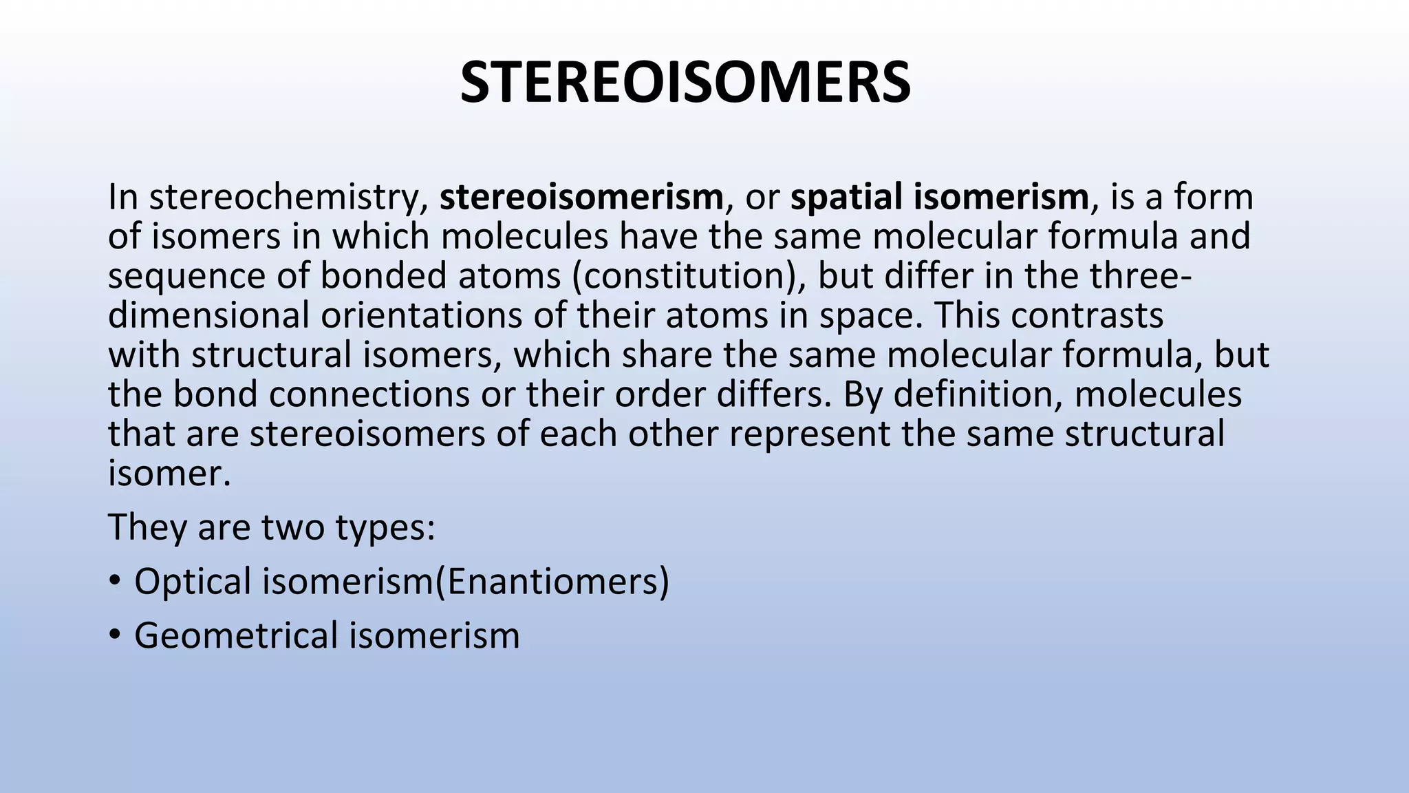 STEREOISOMERS
In stereochemistry, stereoisomerism, or spatial isomerism, is a form
of isomers in which molecules have the same molecular formula and
sequence of bonded atoms (constitution), but differ in the three-
dimensional orientations of their atoms in space. This contrasts
with structural isomers, which share the same molecular formula, but
the bond connections or their order differs. By definition, molecules
that are stereoisomers of each other represent the same structural
isomer.
They are two types:
• Optical isomerism(Enantiomers)
• Geometrical isomerism
 