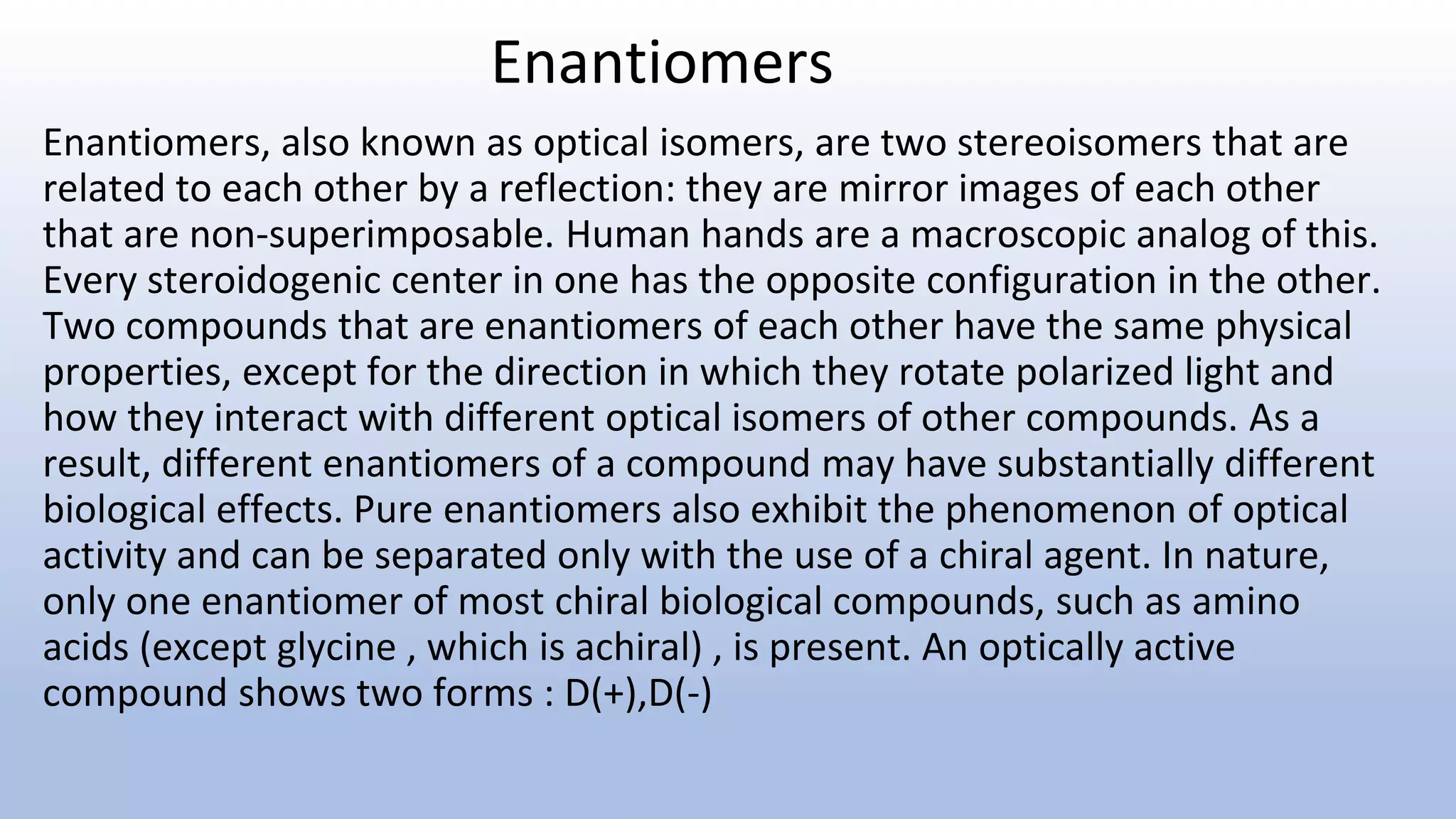 Enantiomers
Enantiomers, also known as optical isomers, are two stereoisomers that are
related to each other by a reflection: they are mirror images of each other
that are non-superimposable. Human hands are a macroscopic analog of this.
Every steroidogenic center in one has the opposite configuration in the other.
Two compounds that are enantiomers of each other have the same physical
properties, except for the direction in which they rotate polarized light and
how they interact with different optical isomers of other compounds. As a
result, different enantiomers of a compound may have substantially different
biological effects. Pure enantiomers also exhibit the phenomenon of optical
activity and can be separated only with the use of a chiral agent. In nature,
only one enantiomer of most chiral biological compounds, such as amino
acids (except glycine , which is achiral) , is present. An optically active
compound shows two forms : D(+),D(-)
 