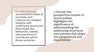 In anthropology,
structuralism looks at
societies and
cultures as complex
systems with
underlying structures
that shape the
behaviors, beliefs,
and practices of
individuals within
those societies.
• Overall, the
perspective context of
structuralism
highlights the
significance of
understanding the
underlying structures
and systems that shape
our perspectives and
experiences.
 