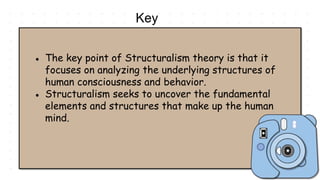 Key
Points
● The key point of Structuralism theory is that it
focuses on analyzing the underlying structures of
human consciousness and behavior.
● Structuralism seeks to uncover the fundamental
elements and structures that make up the human
mind.
 