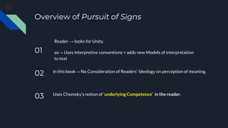 Overview of Pursuit of Signs
01
Reader → looks for Unity.
so→ Uses Interpretive conventions + adds new Models of interpretation
to text
02 In this book→ No Consideration of Readers’ Ideology on perception of meaning.
03 Uses Chomsky’s notion of ‘underlying Competence’ in the reader.
 