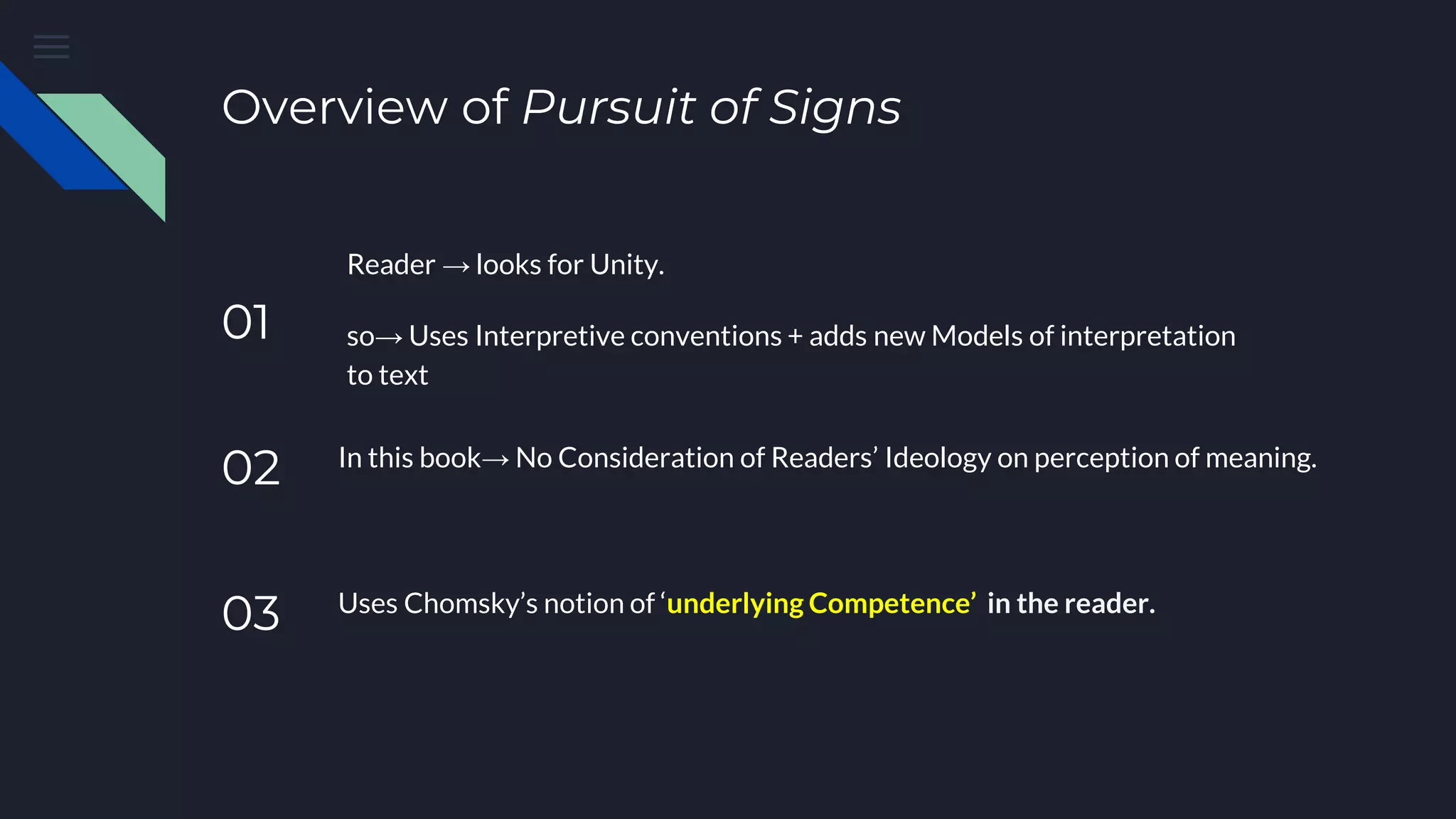 Overview of Pursuit of Signs
01
Reader → looks for Unity.
so→ Uses Interpretive conventions + adds new Models of interpretation
to text
02 In this book→ No Consideration of Readers’ Ideology on perception of meaning.
03 Uses Chomsky’s notion of ‘underlying Competence’ in the reader.
 