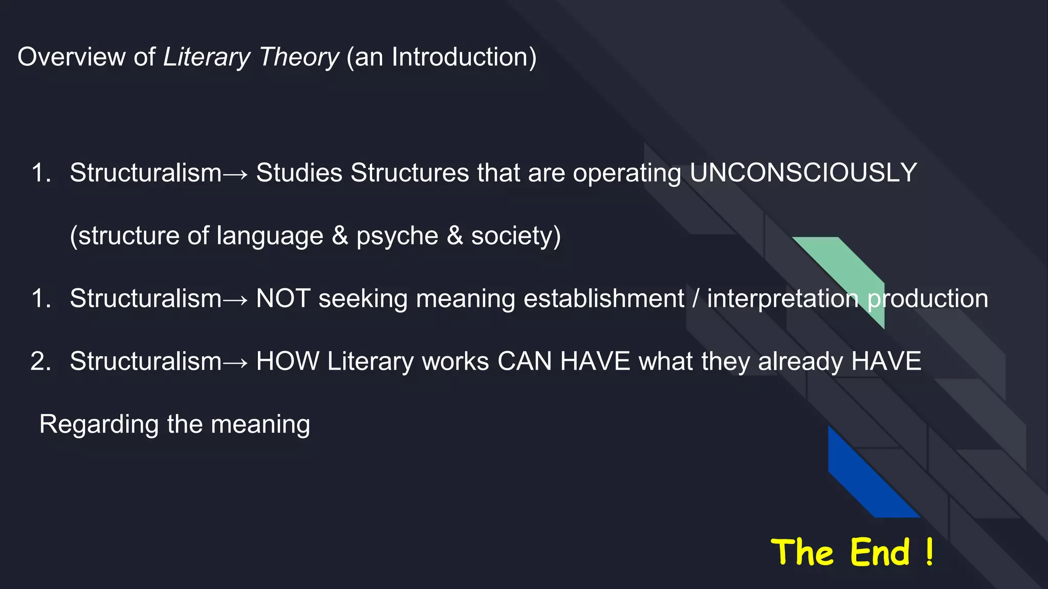 Overview of Literary Theory (an Introduction)
1. Structuralism→ Studies Structures that are operating UNCONSCIOUSLY
(structure of language & psyche & society)
1. Structuralism→ NOT seeking meaning establishment / interpretation production
2. Structuralism→ HOW Literary works CAN HAVE what they already HAVE
Regarding the meaning
The End !
 