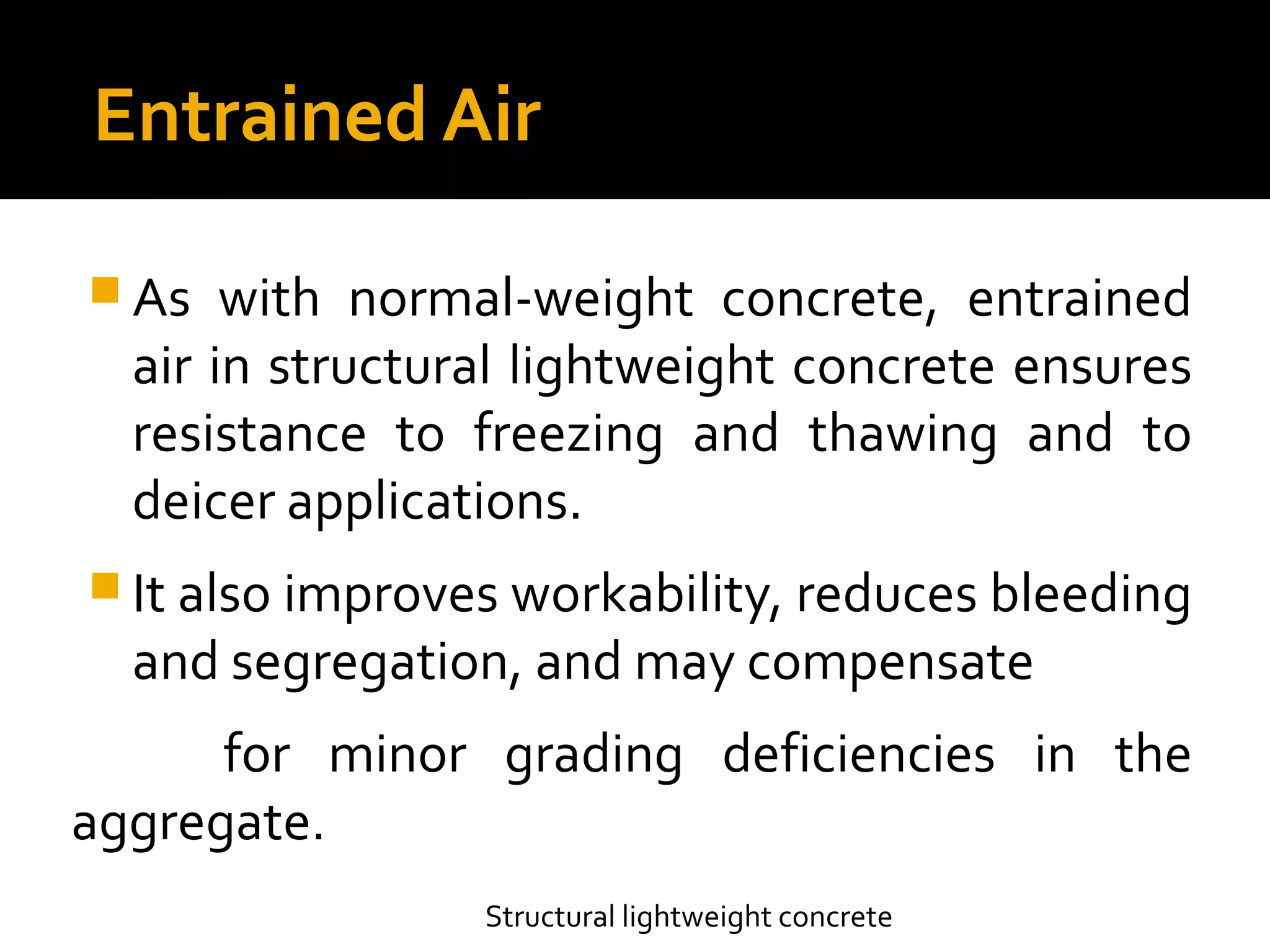 Entrained Air
 As with normal-weight concrete, entrained
air in structural lightweight concrete ensures
resistance to freezing and thawing and to
deicer applications.
 It also improves workability, reduces bleeding
and segregation, and may compensate
for minor grading deficiencies in the
aggregate.
Structural lightweight concrete
 