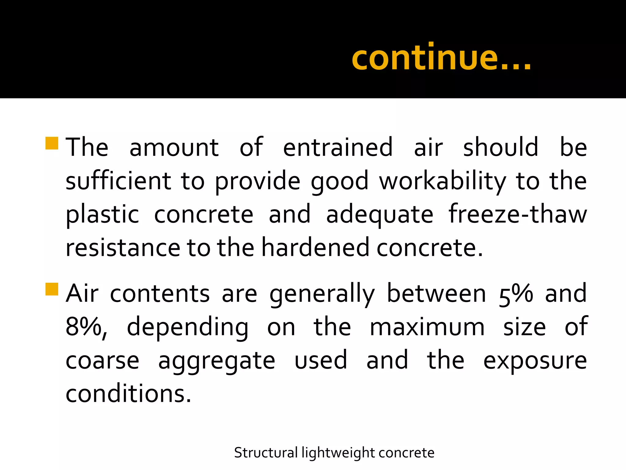 continue…
 The amount of entrained air should be
sufficient to provide good workability to the
plastic concrete and adequate freeze-thaw
resistance to the hardened concrete.
 Air contents are generally between 5% and
8%, depending on the maximum size of
coarse aggregate used and the exposure
conditions.
Structural lightweight concrete
 