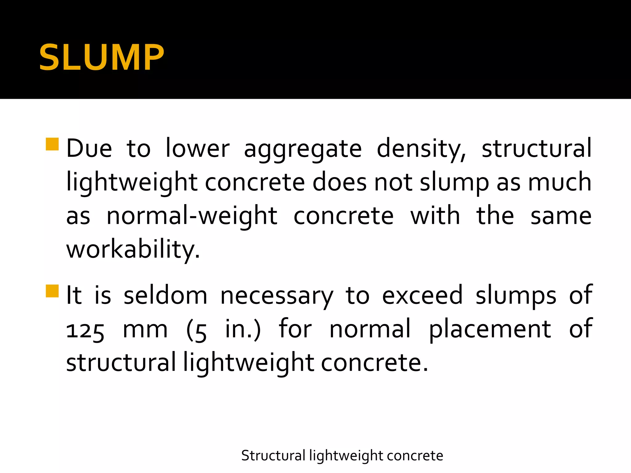 SLUMP
 Due to lower aggregate density, structural
lightweight concrete does not slump as much
as normal-weight concrete with the same
workability.
 It is seldom necessary to exceed slumps of
125 mm (5 in.) for normal placement of
structural lightweight concrete.
Structural lightweight concrete
 