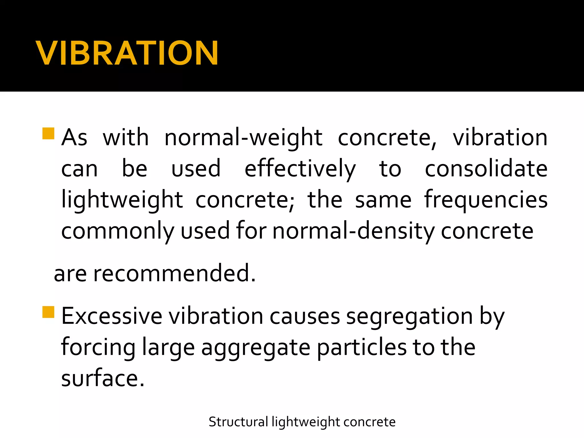 VIBRATION
 As with normal-weight concrete, vibration
can be used effectively to consolidate
lightweight concrete; the same frequencies
commonly used for normal-density concrete
are recommended.
 Excessive vibration causes segregation by
forcing large aggregate particles to the
surface.
Structural lightweight concrete
 