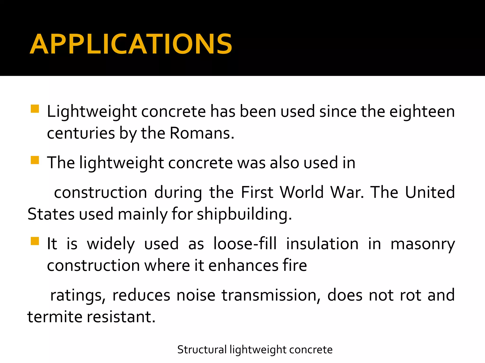 APPLICATIONS
 Lightweight concrete has been used since the eighteen
centuries by the Romans.
 The lightweight concrete was also used in
construction during the First World War. The United
States used mainly for shipbuilding.
 It is widely used as loose-fill insulation in masonry
construction where it enhances fire
ratings, reduces noise transmission, does not rot and
termite resistant.
Structural lightweight concrete
 
