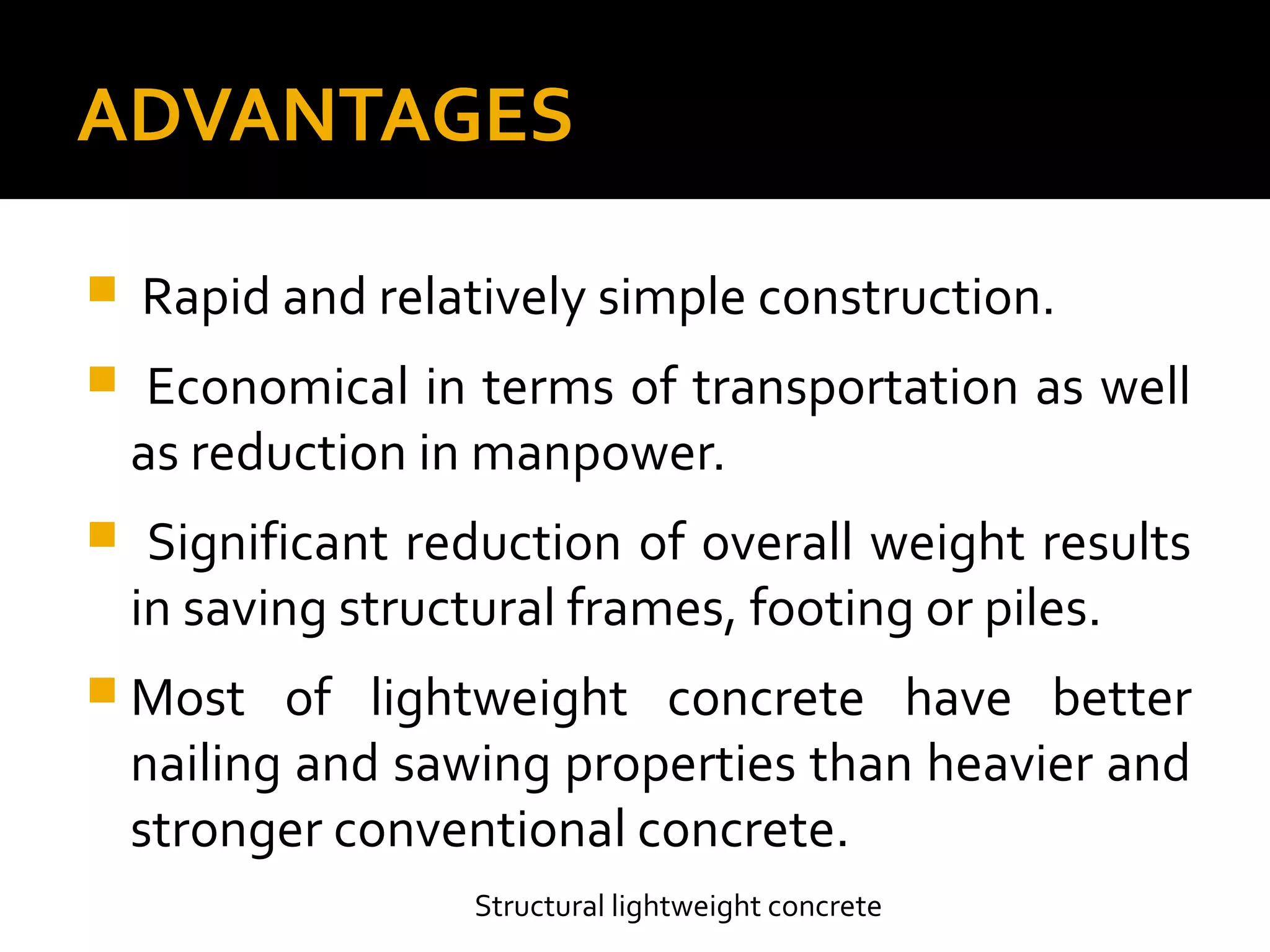 ADVANTAGES
Structural lightweight concrete
 Rapid and relatively simple construction.
 Economical in terms of transportation as well
as reduction in manpower.
 Significant reduction of overall weight results
in saving structural frames, footing or piles.
 Most of lightweight concrete have better
nailing and sawing properties than heavier and
stronger conventional concrete.
 