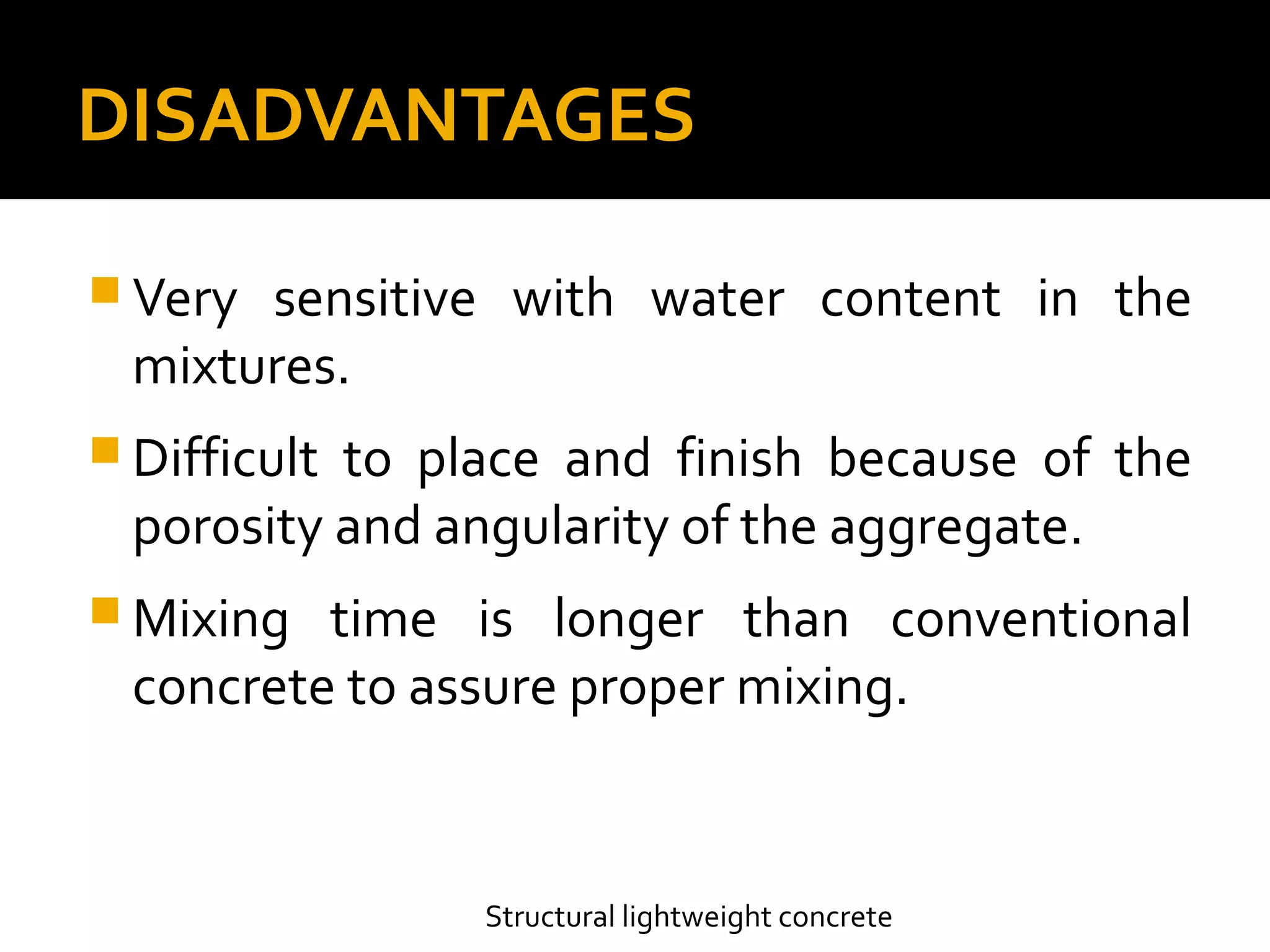DISADVANTAGES
 Very sensitive with water content in the
mixtures.
 Difficult to place and finish because of the
porosity and angularity of the aggregate.
 Mixing time is longer than conventional
concrete to assure proper mixing.
Structural lightweight concrete
 