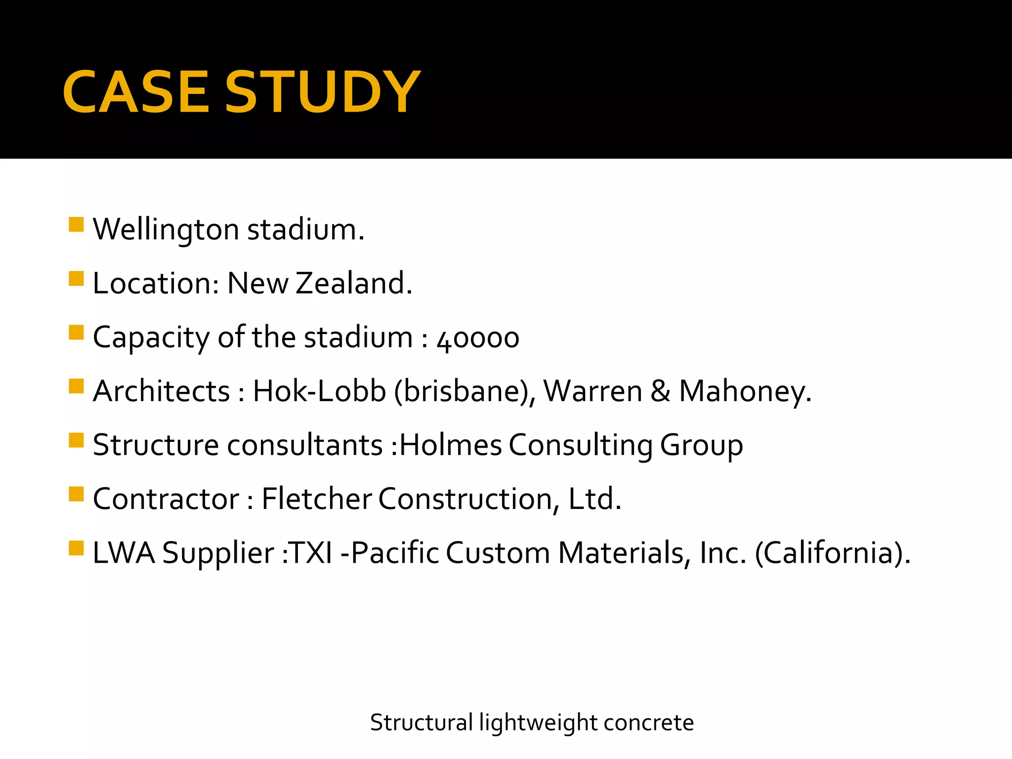CASE STUDY
 Wellington stadium.
 Location: New Zealand.
 Capacity of the stadium : 40000
 Architects : Hok-Lobb (brisbane),Warren & Mahoney.
 Structure consultants :Holmes Consulting Group
 Contractor : Fletcher Construction, Ltd.
 LWA Supplier :TXI -Pacific Custom Materials, Inc. (California).
Structural lightweight concrete
 