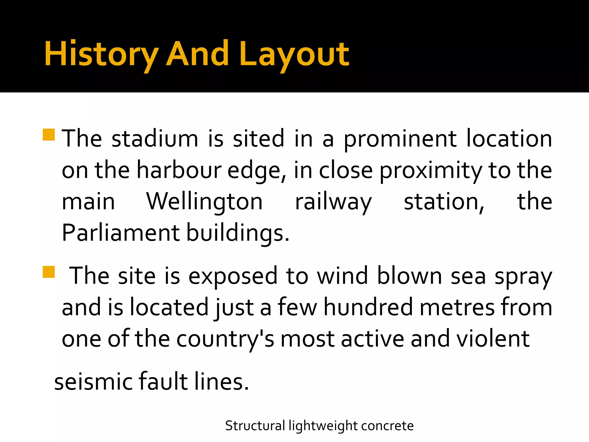 History And Layout
 The stadium is sited in a prominent location
on the harbour edge, in close proximity to the
main Wellington railway station, the
Parliament buildings.
 The site is exposed to wind blown sea spray
and is located just a few hundred metres from
one of the country's most active and violent
seismic fault lines.
Structural lightweight concrete
 