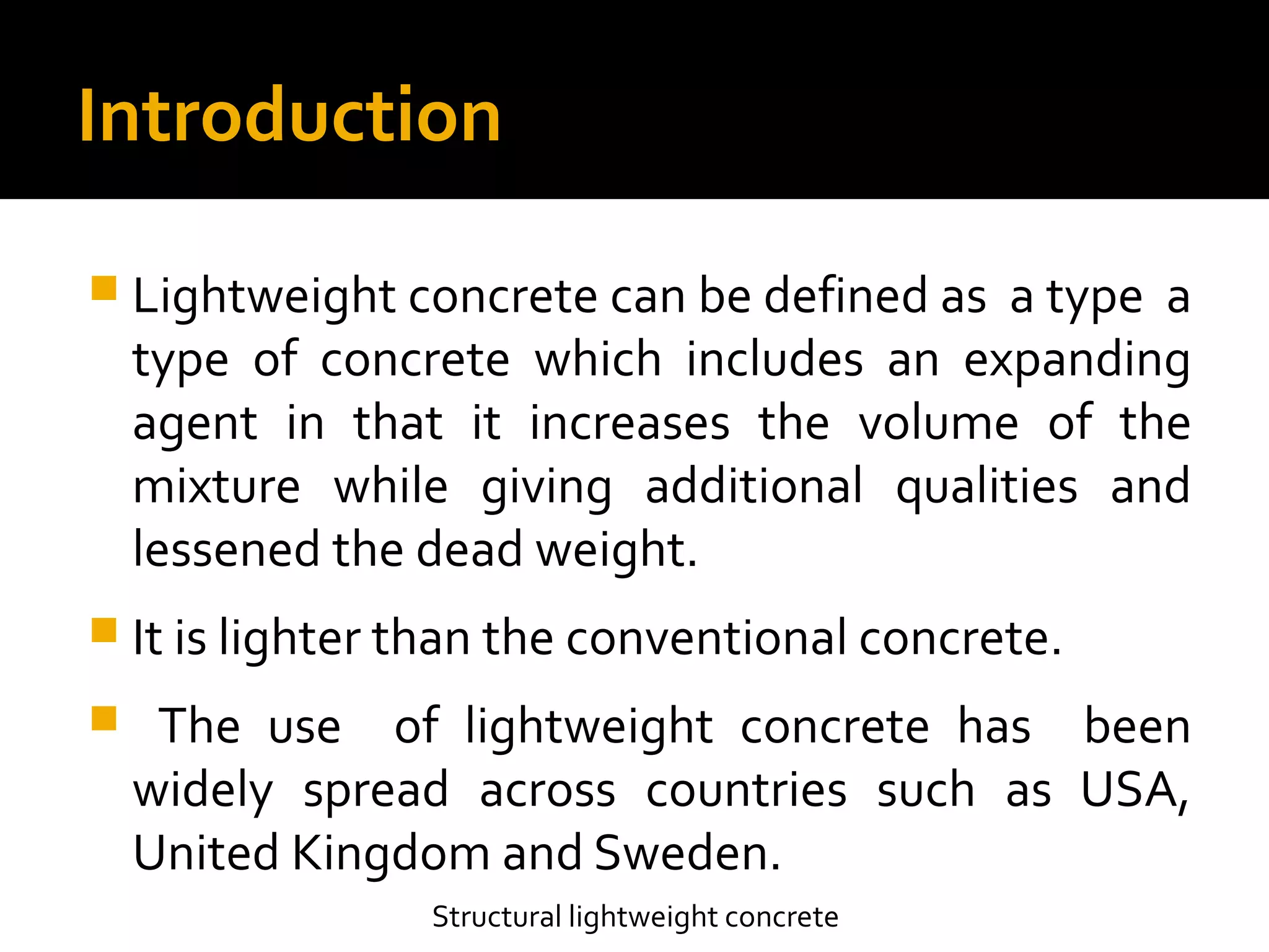 Introduction
 Lightweight concrete can be defined as a type a
type of concrete which includes an expanding
agent in that it increases the volume of the
mixture while giving additional qualities and
lessened the dead weight.
 It is lighter than the conventional concrete.
 The use of lightweight concrete has been
widely spread across countries such as USA,
United Kingdom and Sweden.
Structural lightweight concrete
 
